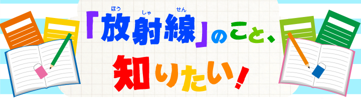 「放射線」のこと知りたい！